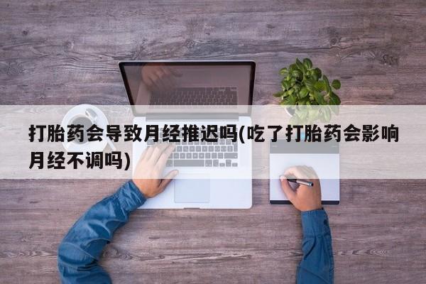 药流药购买微信打胎药会导致月经推迟吗(吃了打胎药会影响月经不调吗)