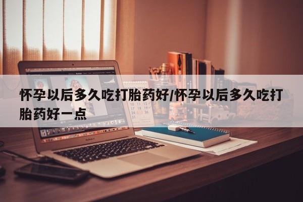 药流药购买微信怀孕以后多久吃打胎药好/怀孕以后多久吃打胎药好一点