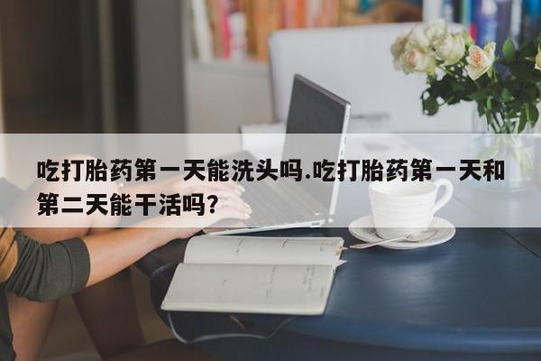 药流药购买微信吃打胎药第一天能洗头吗.吃打胎药第一天和第二天能干活吗？