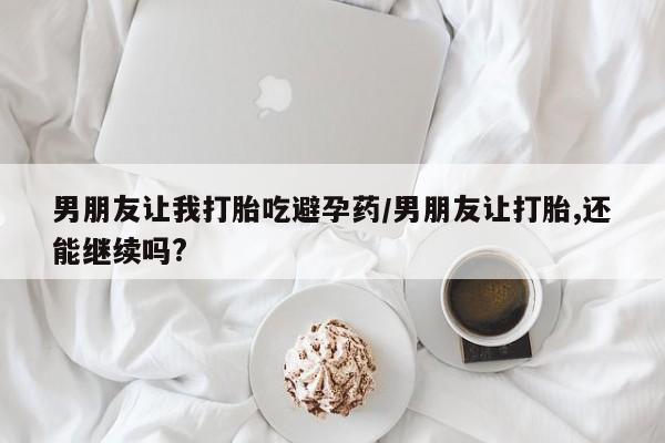 药流药购买微信男朋友让我打胎吃避孕药/男朋友让打胎,还能继续吗?