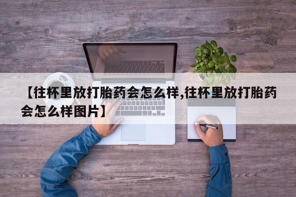 药流药购买微信【往杯里放打胎药会怎么样,往杯里放打胎药会怎么样图片】