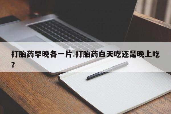 药流药购买微信打胎药早晚各一片.打胎药白天吃还是晚上吃？
