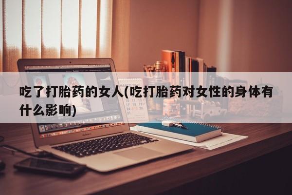 药流药购买微信吃了打胎药的女人(吃打胎药对女性的身体有什么影响)