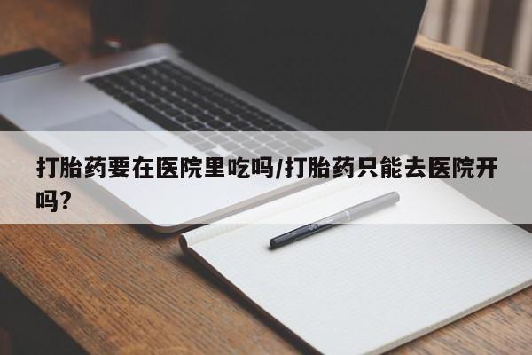 药流药购买微信打胎药要在医院里吃吗/打胎药只能去医院开吗?