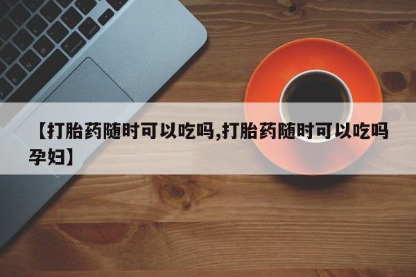 药流药购买微信【打胎药随时可以吃吗,打胎药随时可以吃吗孕妇】