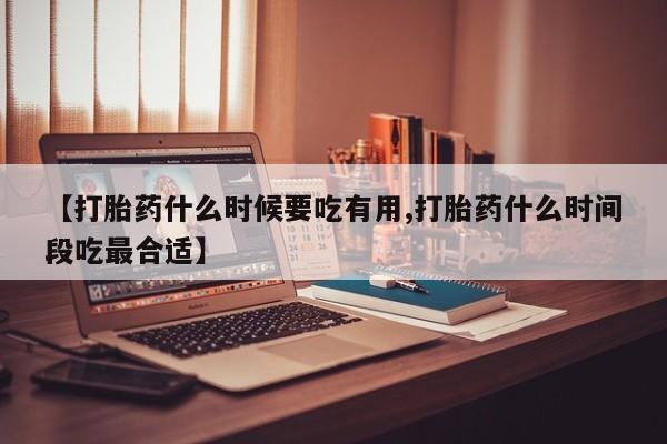 药流药购买微信【打胎药什么时候要吃有用,打胎药什么时间段吃最合适】