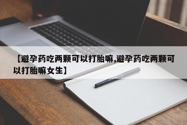 药流药购买微信【避孕药吃两颗可以打胎嘛,避孕药吃两颗可以打胎嘛女生】