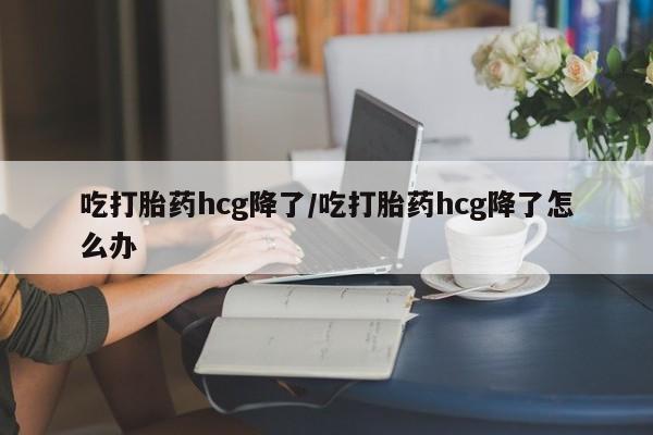 药流药购买微信吃打胎药hcg降了/吃打胎药hcg降了怎么办