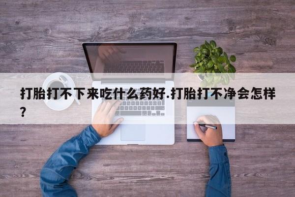 药流药购买微信打胎打不下来吃什么药好.打胎打不净会怎样？