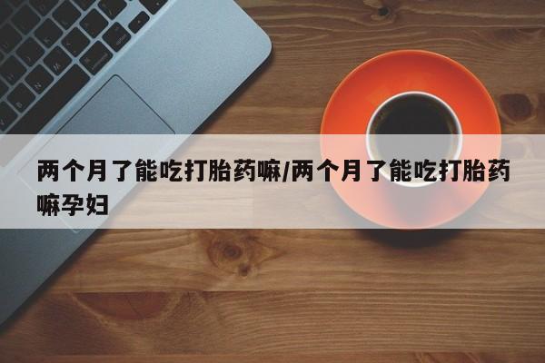 药流药购买微信两个月了能吃打胎药嘛/两个月了能吃打胎药嘛孕妇