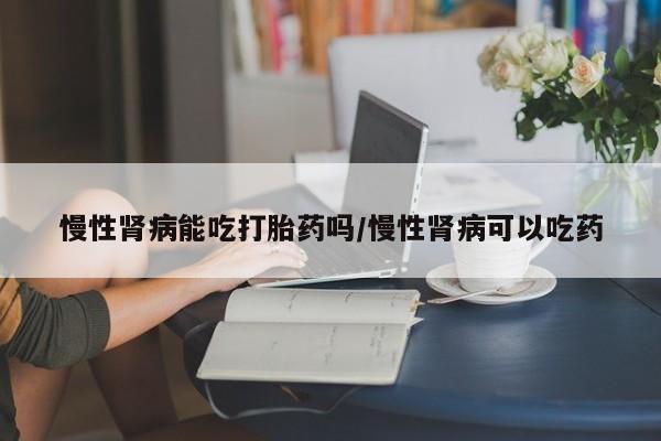 药流药购买微信慢性肾病能吃打胎药吗/慢性肾病可以吃药