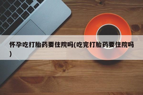 药流药购买微信怀孕吃打胎药要住院吗(吃完打胎药要住院吗)