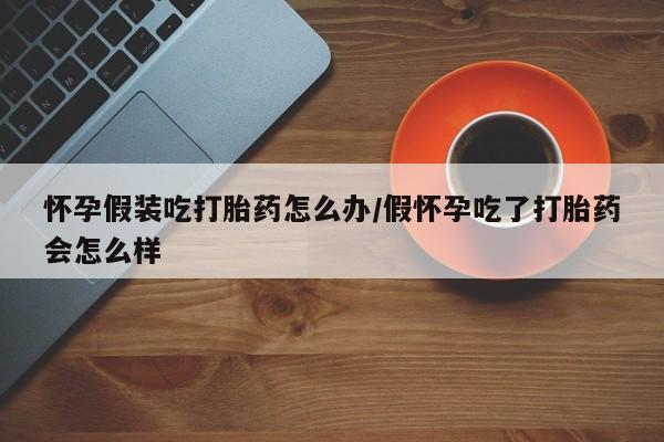 药流药购买微信怀孕假装吃打胎药怎么办/假怀孕吃了打胎药会怎么样