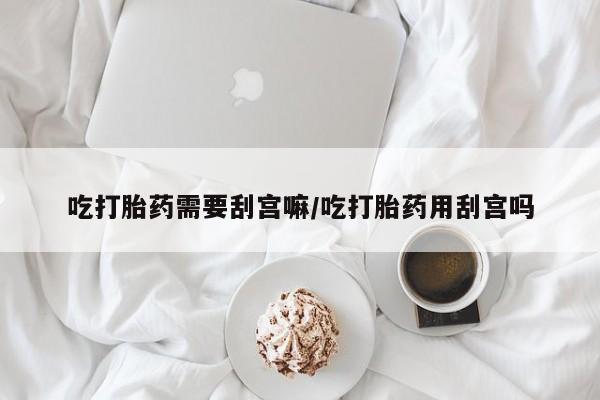药流药购买微信吃打胎药需要刮宫嘛/吃打胎药用刮宫吗