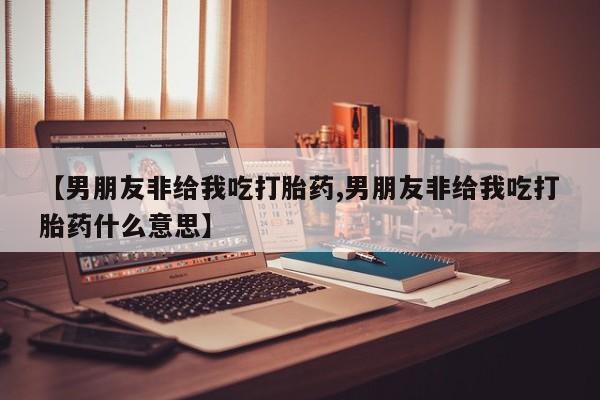 药流药购买微信【男朋友非给我吃打胎药,男朋友非给我吃打胎药什么意思】
