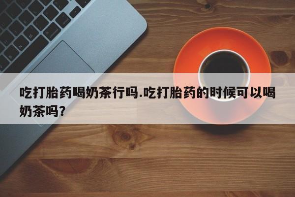 药流药购买微信吃打胎药喝奶茶行吗.吃打胎药的时候可以喝奶茶吗？