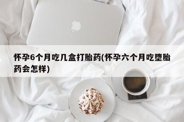 药流药购买微信怀孕6个月吃几盒打胎药(怀孕六个月吃堕胎药会怎样)