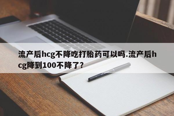 药流药购买微信流产后hcg不降吃打胎药可以吗.流产后hcg降到100不降了？