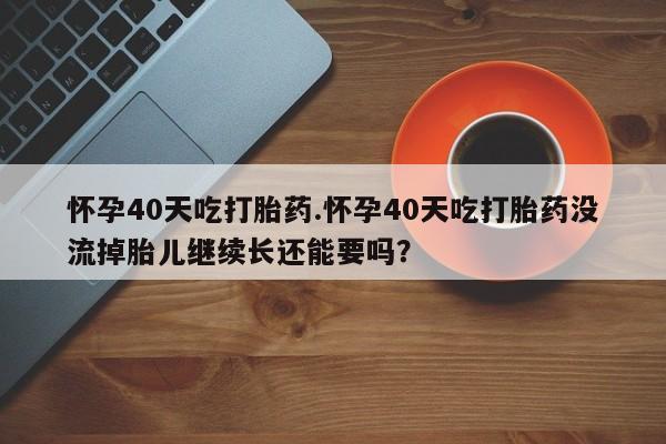 药流药购买微信怀孕40天吃打胎药.怀孕40天吃打胎药没流掉胎儿继续长还能要吗?