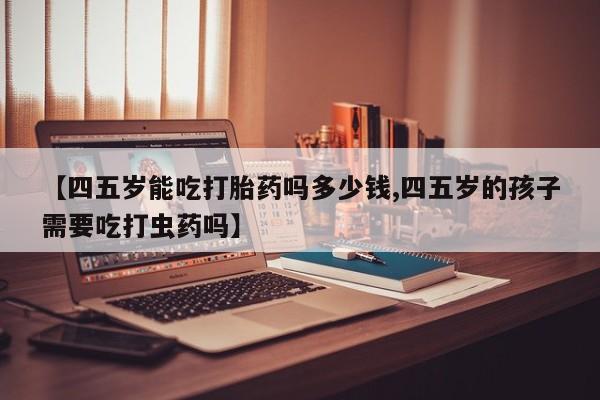 药流药购买微信【四五岁能吃打胎药吗多少钱,四五岁的孩子需要吃打虫药吗】