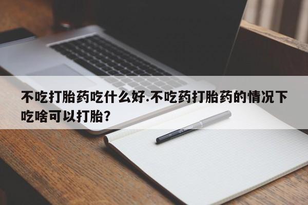 药流药购买微信不吃打胎药吃什么好.不吃药打胎药的情况下吃啥可以打胎？