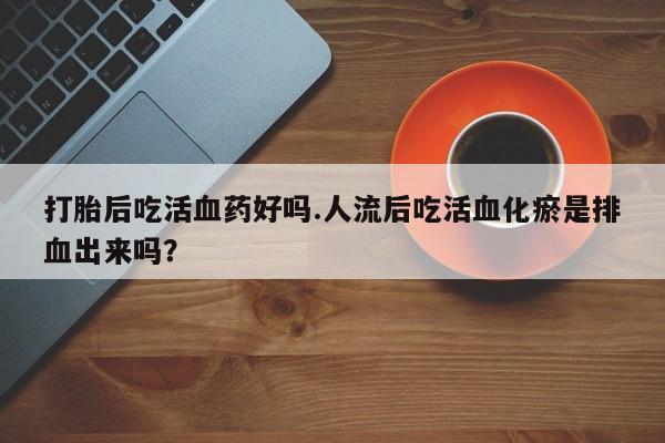 药流药购买微信打胎后吃活血药好吗.人流后吃活血化瘀是排血出来吗？
