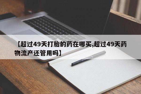 药流药购买微信【超过49天打胎的药在哪买,超过49天药物流产还管用吗】