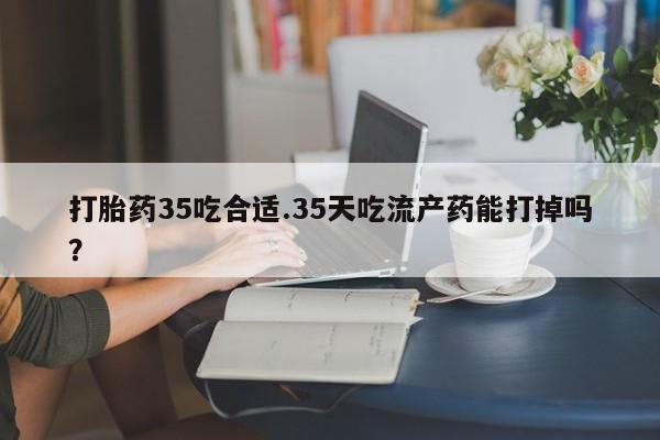 药流药购买微信打胎药35吃合适.35天吃流产药能打掉吗？
