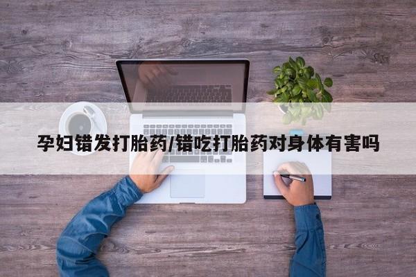 药流药购买微信孕妇错发打胎药/错吃打胎药对身体有害吗