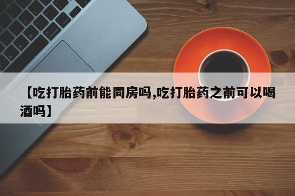 药流药购买微信【吃打胎药前能同房吗,吃打胎药之前可以喝酒吗】