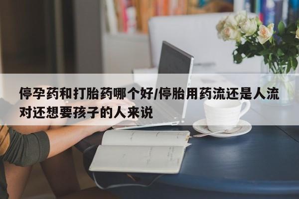 药流药购买微信停孕药和打胎药哪个好/停胎用药流还是人流对还想要孩子的人来说