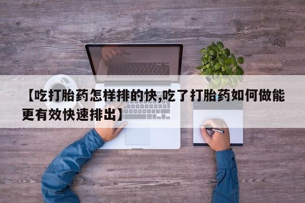 药流药购买微信【吃打胎药怎样排的快,吃了打胎药如何做能更有效快速排出】