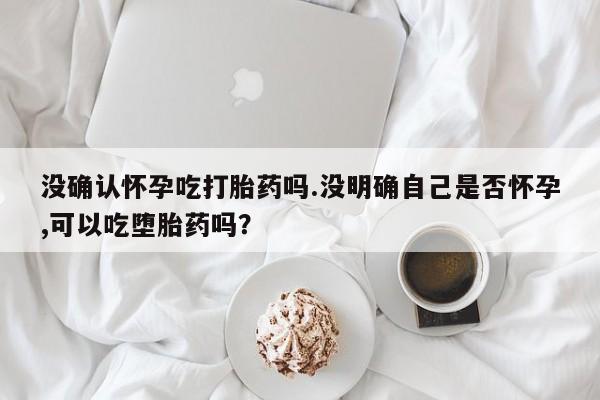 药流药购买微信没确认怀孕吃打胎药吗.没明确自己是否怀孕,可以吃堕胎药吗？