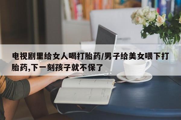 药流药购买微信电视剧里给女人喝打胎药/男子给美女喂下打胎药,下一刻孩子就不保了