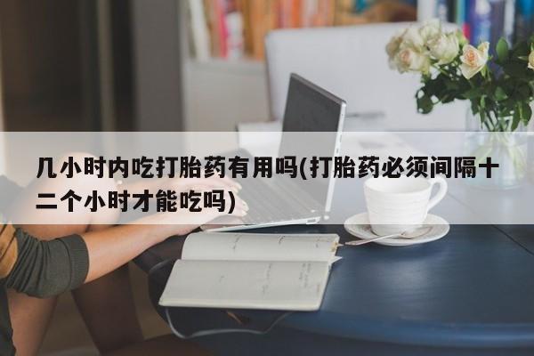 药流药购买微信几小时内吃打胎药有用吗(打胎药必须间隔十二个小时才能吃吗)