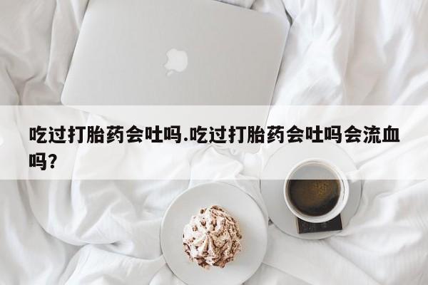 药流药购买微信吃过打胎药会吐吗.吃过打胎药会吐吗会流血吗？