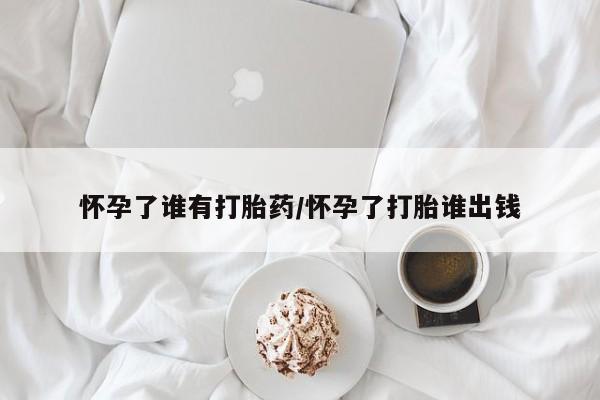 药流药购买微信怀孕了谁有打胎药/怀孕了打胎谁出钱