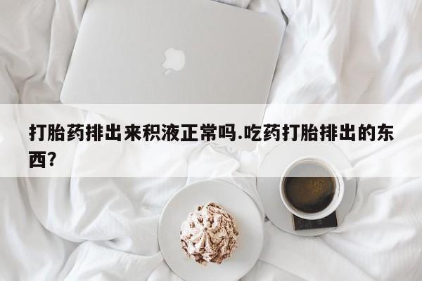 药流药购买微信打胎药排出来积液正常吗.吃药打胎排出的东西？