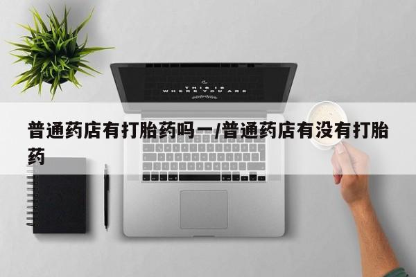 药流药购买微信普通药店有打胎药吗一/普通药店有没有打胎药