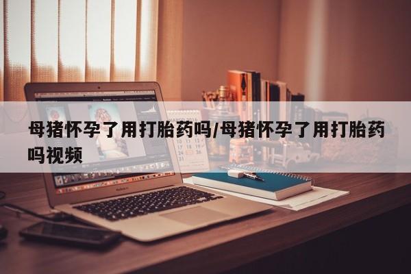 药流药购买微信母猪怀孕了用打胎药吗/母猪怀孕了用打胎药吗视频
