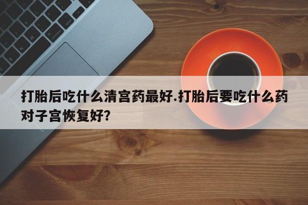 药流药购买微信打胎后吃什么清宫药最好.打胎后要吃什么药对子宫恢复好？