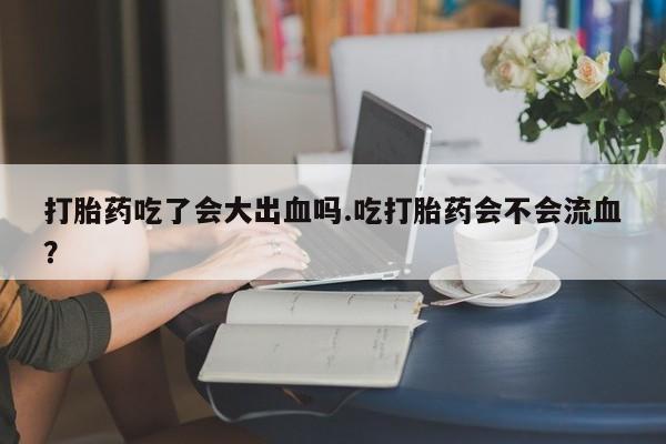 药流药购买微信打胎药吃了会大出血吗.吃打胎药会不会流血？