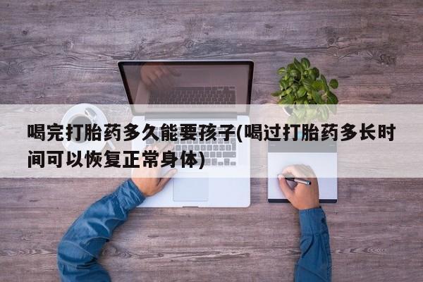 药流药购买微信喝完打胎药多久能要孩子(喝过打胎药多长时间可以恢复正常身体)