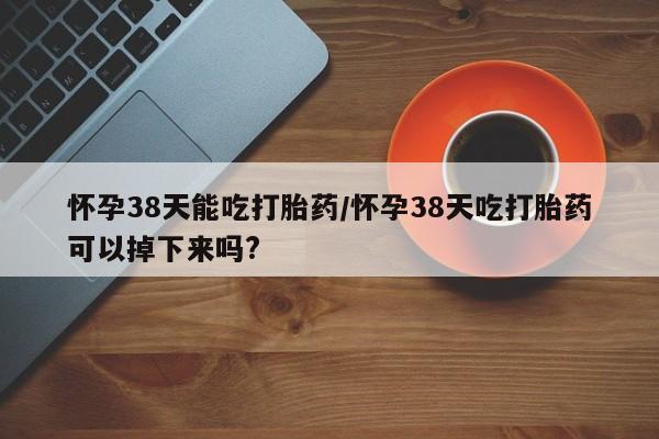 药流药购买微信怀孕38天能吃打胎药/怀孕38天吃打胎药可以掉下来吗?