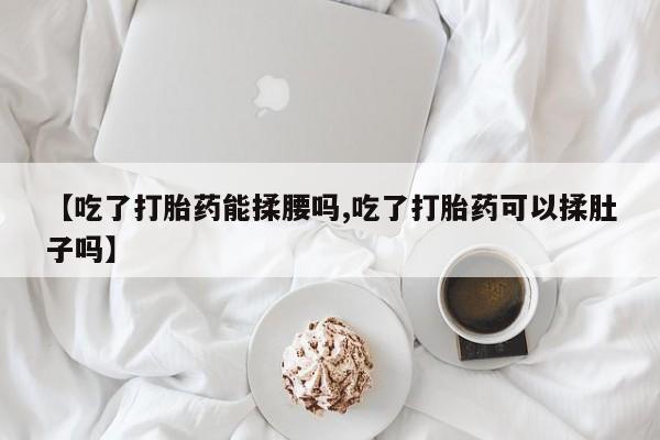 药流药购买微信【吃了打胎药能揉腰吗,吃了打胎药可以揉肚子吗】
