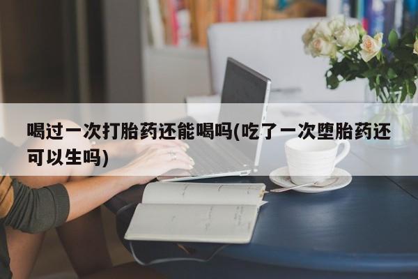 药流药购买微信喝过一次打胎药还能喝吗(吃了一次堕胎药还可以生吗)