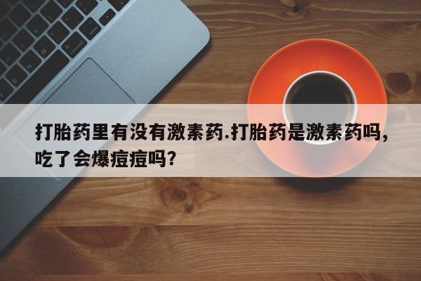 药流药购买微信打胎药里有没有激素药.打胎药是激素药吗,吃了会爆痘痘吗？