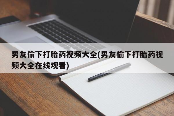 药流药购买微信男友偷下打胎药视频大全(男友偷下打胎药视频大全在线观看)