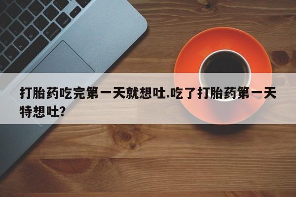 药流药购买微信打胎药吃完第一天就想吐.吃了打胎药第一天特想吐？