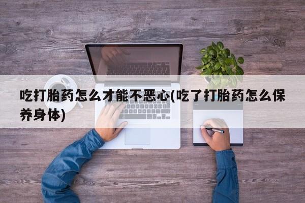 药流药购买微信吃打胎药怎么才能不恶心(吃了打胎药怎么保养身体)